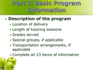 Part I: Basic Program
             Information
   Description of the program
     Location of delivery
     Length of tutoring sessions
     Grades served
     Special groups, if applicable
     Transportation arrangements, if
      applicable
     Complete all 23 items of information
 
