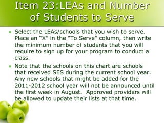 Item 23:LEAs and Number
       of Students to Serve
   Select the LEAs/schools that you wish to serve.
    Place an “X” in the “To Serve” column, then write
    the minimum number of students that you will
    require to sign up for your program to conduct a
    class.
   Note that the schools on this chart are schools
    that received SES during the current school year.
    Any new schools that might be added for the
    2011-2012 school year will not be announced until
    the first week in August. Approved providers will
    be allowed to update their lists at that time.
 