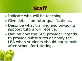 Staff
 Indicate who will be teaching.
 Give details on tutor qualifications.
 Describe what training and on-going
  support tutors will receive.
 Outline how the SES provider intends
  to provide substitutes or notify the
  LEA when students should not remain
  after school for tutoring.
 