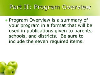 Part II: Program Overview

   Program Overview is a summary of
    your program in a format that will be
    used in publications given to parents,
    schools, and districts. Be sure to
    include the seven required items.
 