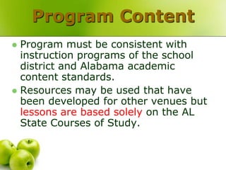 Program Content
 Program must be consistent with
  instruction programs of the school
  district and Alabama academic
  content standards.
 Resources may be used that have
  been developed for other venues but
  lessons are based solely on the AL
  State Courses of Study.
 
