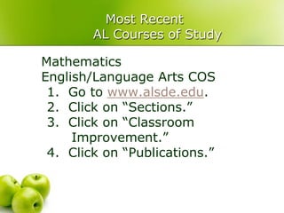 Most Recent
        AL Courses of Study

Mathematics
English/Language Arts COS
 1. Go to www.alsde.edu.
 2. Click on “Sections.”
 3. Click on “Classroom
     Improvement.”
 4. Click on “Publications.”
 