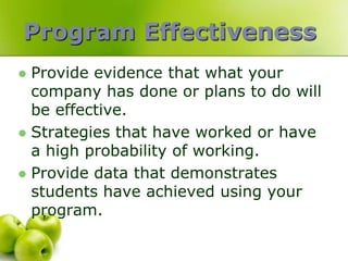 Program Effectiveness
 Provide evidence that what your
  company has done or plans to do will
  be effective.
 Strategies that have worked or have
  a high probability of working.
 Provide data that demonstrates
  students have achieved using your
  program.
 