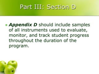 Part III: Section D

   Appendix D should include samples
    of all instruments used to evaluate,
    monitor, and track student progress
    throughout the duration of the
    program.
 