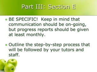 Part III: Section E

   BE SPECIFIC! Keep in mind that
    communication should be on-going,
    but progress reports should be given
    at least monthly.

   Outline the step-by-step process that
    will be followed by your tutors and
    staff.
 