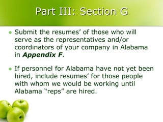 Part III: Section G
   Submit the resumes’ of those who will
    serve as the representatives and/or
    coordinators of your company in Alabama
    in Appendix F.

   If personnel for Alabama have not yet been
    hired, include resumes’ for those people
    with whom we would be working until
    Alabama “reps” are hired.
 