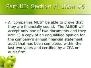 Part III: Section H, Item #6

   All companies MUST be able to prove that
    they are financially sound. The ALSDE will
    accept only one of two documents and they
    are: 1) a copy of an unqualified opinion for
    the company’s annual financial statement
    audit that has been completed within the
    last two years and certified by a CPA or
    audit firm.
 
