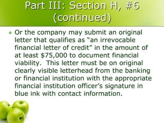 Part III: Section H, #6
             (continued)
   Or the company may submit an original
    letter that qualifies as “an irrevocable
    financial letter of credit” in the amount of
    at least $75,000 to document financial
    viability. This letter must be on original
    clearly visible letterhead from the banking
    or financial institution with the appropriate
    financial institution officer’s signature in
    blue ink with contact information.
 