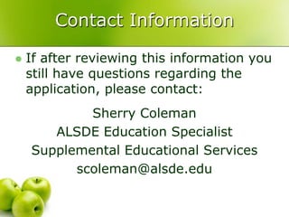 Contact Information

   If after reviewing this information you
    still have questions regarding the
    application, please contact:
            Sherry Coleman
       ALSDE Education Specialist
    Supplemental Educational Services
          scoleman@alsde.edu
 