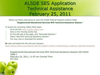 ALSDE SES Application
                        Technical Assistance
                         February 25, 2011
    Please use these instructions to view the ALSDE Federal Programs webinar titled:
             “Supplemental Educational Services RFA Technical Assistance Session.”

To access the recording, follow these steps:
1)    Go to the link https://alsde.webex.com.
2)    Click on the Training Center tab.
3)    On the left side of the page, click “Recorded Sessions.”
4)    Select “SES RFA Technical Assistance Session.”
5)    You may view or download the session.

Or copy and paste this link into your browser:
https://alsde.webex.com/alsde/lsr.php?AT=pb&SP=TC&rID=48486782&act=pb&rKey=89fca88745c8828d


      Supplemental Educational Services RFA Technical Assistance Session-20110225
      1600-1
      February 25, 2011, 11:07 am Central Time
      53 mins
 