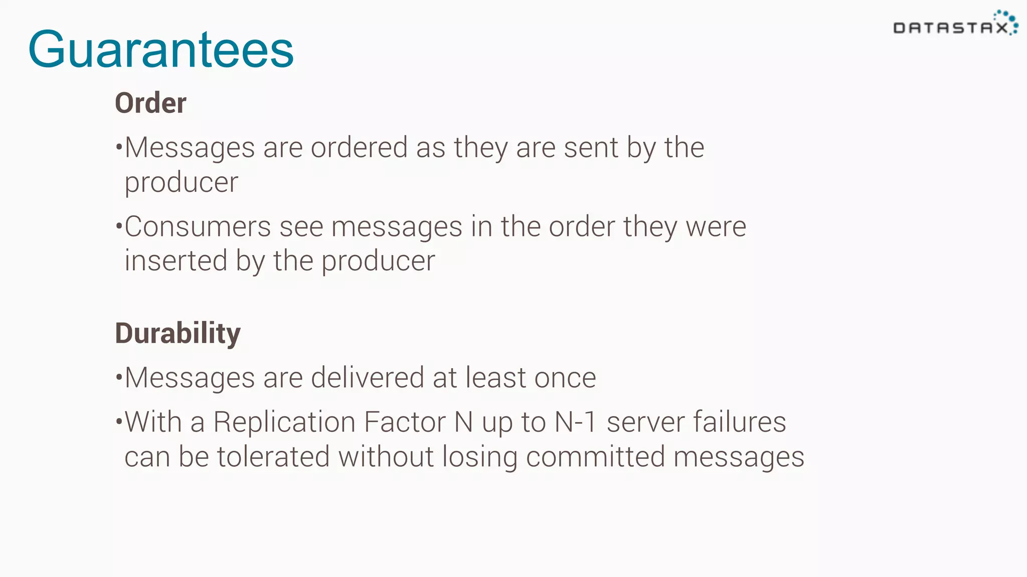 Guarantees
Order
•Messages are ordered as they are sent by the
producer
•Consumers see messages in the order they were
inserted by the producer
Durability
•Messages are delivered at least once
•With a Replication Factor N up to N-1 server failures
can be tolerated without losing committed messages
 