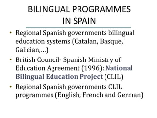 BILINGUAL PROGRAMMES
            IN SPAIN
• Regional Spanish governments bilingual
  education systems (Catalan, Basque,
  Galician,…)
• British Council- Spanish Ministry of
  Education Agreement (1996): National
  Bilingual Education Project (CLIL)
• Regional Spanish governments CLIL
  programmes (English, French and German)
 