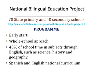 National Bilingual Education Project
 70 State primary and 40 secondary schools
 http://www.britishcouncil.org/spain/bilingual-schools-project-0

                      PROGRAMME
• Early start
• Whole-school aproach
• 40% of school time in subjects through
  English, such as science, history and
  geography.
• Spanish and English national curriculum
 
