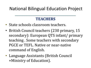 National Bilingual Education Project
                  TEACHERS
• State schools classroom teachers.
• British Council teachers (230 primary, 15
  secondary): European QTS infant/ primary
  teaching . Some teachers with secondary
  PGCE or TEFL. Native or near-native
  command of English.
• Language Assistants (British Council
  +Ministry of Education).
 