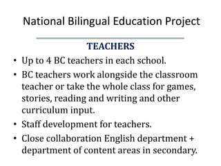 National Bilingual Education Project
                    TEACHERS
•   Up to 4 BC teachers in each school.
•   BC teachers work alongside the classroom
    teacher or take the whole class for games,
    stories, reading and writing and other
    curriculum input.
•   Staff development for teachers.
•   Close collaboration English department +
    department of content areas in secondary.
 