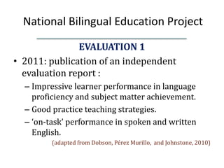 National Bilingual Education Project
               EVALUATION 1
• 2011: publication of an independent
  evaluation report :
  – Impressive learner performance in language
    proficiency and subject matter achievement.
  – Good practice teaching strategies.
  – ‘on-task’ performance in spoken and written
    English.
         (adapted from Dobson, Pérez Murillo, and Johnstone, 2010)
 