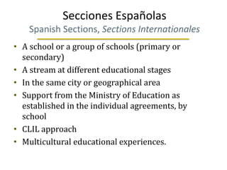 Secciones Españolas
    Spanish Sections, Sections Internationales
• A school or a group of schools (primary or
  secondary)
• A stream at different educational stages
• In the same city or geographical area
• Support from the Ministry of Education as
  established in the individual agreements, by
  school
• CLIL approach
• Multicultural educational experiences.
 