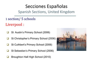 Secciones Españolas
         Spanish Sections, United Kingdom
1 section/ 5 schools
Liverpool :
 St Austin’s Primary School (2006)

 St Christopher’s Primary School (2006)

 St Cuthbert’s Primary School (2006)

 St Sebastian’s Primary School (2006)

 Broughton Hall High School (2010)
 