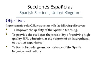 Secciones Españolas
           Spanish Sections, United Kingdom
Objectives
Implementation of a CLIL programme with the following objectives:
•    To improve the quality of the Spanish teaching.
•    To provide the students the possibility of receiving high-
     quality MFL education in the context of an intercultural
     education experience
•    To foster knowledge and experience of the Spanish
     language and culture.
 