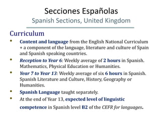 Secciones Españolas
         Spanish Sections, United Kingdom
Curriculum
• Content and language from the English National Curriculum
    + a component of the language, literature and culture of Spain
    and Spanish speaking countries.
•   Reception to Year 6: Weekly average of 2 hours in Spanish.
    Mathematics, Physical Education or Humanities.
•   Year 7 to Year 13: Weekly average of six 6 hours in Spanish.
    Spanish Literature and Culture, History, Geography or
    Humanities.
•   Spanish Language taught separately.
•   At the end of Year 13, expected level of linguistic
    competence in Spanish level B2 of the CEFR for languages.
 