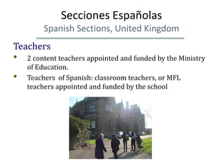 Secciones Españolas
         Spanish Sections, United Kingdom
Teachers
•   2 content teachers appointed and funded by the Ministry
    of Education.
•   Teachers of Spanish: classroom teachers, or MFL
    teachers appointed and funded by the school
 
