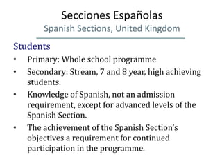 Secciones Españolas
        Spanish Sections, United Kingdom
Students
•   Primary: Whole school programme
•   Secondary: Stream, 7 and 8 year, high achieving
    students.
•   Knowledge of Spanish, not an admission
    requirement, except for advanced levels of the
    Spanish Section.
•   The achievement of the Spanish Section’s
    objectives a requirement for continued
    participation in the programme.
 