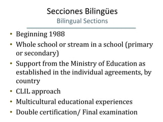 Secciones Bilingües
               Bilingual Sections
• Beginning 1988
• Whole school or stream in a school (primary
  or secondary)
• Support from the Ministry of Education as
  established in the individual agreements, by
  country
• CLIL approach
• Multicultural educational experiences
• Double certification/ Final examination
 