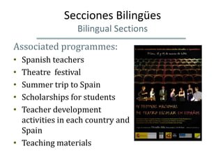 Secciones Bilingües
                 Bilingual Sections
Associated programmes:
• Spanish teachers
• Theatre festival
• Summer trip to Spain
• Scholarships for students
• Teacher development
  activities in each country and
  Spain
• Teaching materials
 