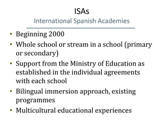 ISAs
       International Spanish Academies
• Beginning 2000
• Whole school or stream in a school (primary
  or secondary)
• Support from the Ministry of Education as
  established in the individual agreements
  with each school
• Bilingual immersion approach, existing
  programmes
• Multicultural educational experiences
 