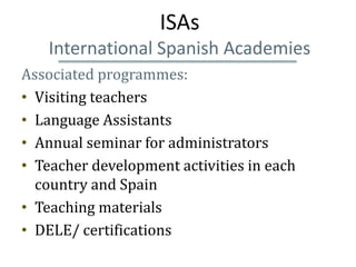 ISAs
   International Spanish Academies
Associated programmes:
• Visiting teachers
• Language Assistants
• Annual seminar for administrators
• Teacher development activities in each
  country and Spain
• Teaching materials
• DELE/ certifications
 