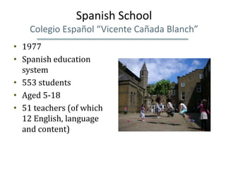 Spanish School
    Colegio Español “Vicente Cañada Blanch”
• 1977
• Spanish education
  system
• 553 students
• Aged 5-18
• 51 teachers (of which
  12 English, language
  and content)
 
