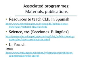 Associated programmes:
                Materials, publications
• Resources to teach CLIL in Spanish
http://www.educacion.gob.es/reinounido/publicaciones-
   materiales/material-didactico.html

• Science, etc. (Secciones Bilingües)
http://www.educacion.gob.es/exterior/sk/es/publicaciones-y-
   materiales/recursos-didacticos.shtml

• In French
EMILE
http://www.emilangues.education.fr/formation/certification-
   complementaire/les-enjeux
 