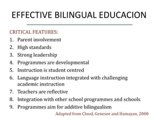 EFFECTIVE BILINGUAL EDUCACION
CRITICAL FEATURES:
1. Parent involvement
2. High standards
3. Strong leadership
4. Programmes are developmental
5. Instruction is student centred
6. Language instruction integrated with challenging
   academic instruction
7. Teachers are reflective
8. Integration with other school programmes and schools
9. Programmes aim for additive bilingualism
                   Adapted from Cloud, Genesee and Hamayan, 2000
 