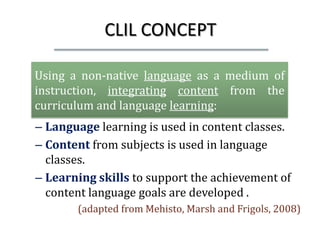 CLIL CONCEPT

Using a non-native language as a medium of
instruction, integrating content from the
curriculum and language learning:
– Language learning is used in content classes.
– Content from subjects is used in language
  classes.
– Learning skills to support the achievement of
  content language goals are developed .
       (adapted from Mehisto, Marsh and Frigols, 2008)
 