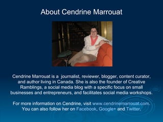 About Cendrine Marrouat




 Cendrine Marrouat is a journalist, reviewer, blogger, content curator,
   and author living in Canada. She is also the founder of Creative
     Ramblings, a social media blog with a specific focus on small
businesses and entrepreneurs, and facilitates social media workshops.

 For more information on Cendrine, visit www.cendrinemarrouat.com.
     You can also follow her on Facebook, Google+ and Twitter.
 
