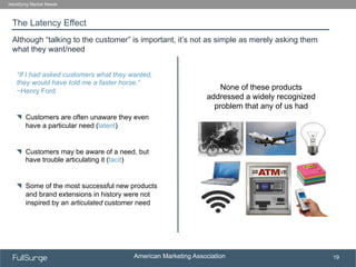 American Marketing Association
SUBSECTION TITLE
19
The Latency Effect
Identifying Market Needs
Although “talking to the customer” is important, it’s not as simple as merely asking them
what they want/need
“If I had asked customers what they wanted,
they would have told me a faster horse.”
−Henry Ford
!   Customers are often unaware they even
have a particular need (latent)
!   Customers may be aware of a need, but
have trouble articulating it (tacit)
!   Some of the most successful new products
and brand extensions in history were not
inspired by an articulated customer need
None of these products
addressed a widely recognized
problem that any of us had
 