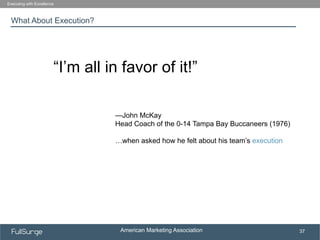 American Marketing Association
SUBSECTION TITLE
37
What About Execution?
Executing with Excellence
“I’m all in favor of it!”
—John McKay
Head Coach of the 0-14 Tampa Bay Buccaneers (1976)
…when asked how he felt about his team’s execution
 