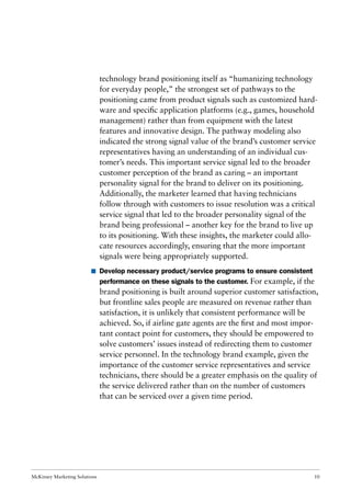 McKinsey Marketing Solutions 10
technology brand positioning itself as “humanizing technology
for everyday people,” the strongest set of pathways to the
positioning came from product signals such as customized hard-
ware and speciﬁc application platforms (e.g., games, household
management) rather than from equipment with the latest
features and innovative design. The pathway modeling also
indicated the strong signal value of the brand’s customer service
representatives having an understanding of an individual cus-
tomer’s needs. This important service signal led to the broader
customer perception of the brand as caring – an important
personality signal for the brand to deliver on its positioning.
Additionally, the marketer learned that having technicians
follow through with customers to issue resolution was a critical
service signal that led to the broader personality signal of the
brand being professional – another key for the brand to live up
to its positioning. With these insights, the marketer could allo-
cate resources accordingly, ensuring that the more important
signals were being appropriately supported.
I Develop necessary product/service programs to ensure consistent
performance on these signals to the customer. For example, if the
brand positioning is built around superior customer satisfaction,
but frontline sales people are measured on revenue rather than
satisfaction, it is unlikely that consistent performance will be
achieved. So, if airline gate agents are the ﬁrst and most impor-
tant contact point for customers, they should be empowered to
solve customers’ issues instead of redirecting them to customer
service personnel. In the technology brand example, given the
importance of the customer service representatives and service
technicians, there should be a greater emphasis on the quality of
the service delivered rather than on the number of customers
that can be serviced over a given time period.
 