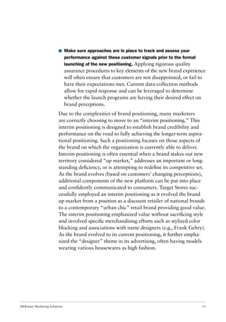 McKinsey Marketing Solutions 11
I Make sure approaches are in place to track and assess your
performance against these customer signals prior to the formal
launching of the new positioning. Applying rigorous quality
assurance procedures to key elements of the new brand experience
will often ensure that customers are not disappointed, or fail to
have their expectations met. Current data-collection methods
allow for rapid response and can be leveraged to determine
whether the launch programs are having their desired effect on
brand perceptions.
Due to the complexities of brand positioning, many marketers
are correctly choosing to move to an “interim positioning.” This
interim positioning is designed to establish brand credibility and
performance on the road to fully achieving the longer-term aspira-
tional positioning. Such a positioning focuses on those aspects of
the brand on which the organization is currently able to deliver.
Interim positioning is often essential when a brand stakes out new
territory considered “up market,” addresses an important or long-
standing deﬁciency, or is attempting to redeﬁne its competitive set.
As the brand evolves (based on customers’ changing perceptions),
additional components of the new platform can be put into place
and conﬁdently communicated to consumers. Target Stores suc-
cessfully employed an interim positioning as it evolved the brand
up market from a position as a discount retailer of national brands
to a contemporary “urban chic” retail brand providing good value.
The interim positioning emphasized value without sacriﬁcing style
and involved speciﬁc merchandising efforts such as stylized color
blocking and associations with name designers (e.g., Frank Gehry).
As the brand evolved to its current positioning, it further empha-
sized the “designer” theme in its advertising, often having models
wearing various housewares as high fashion.
 