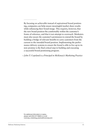 McKinsey Marketing Solutions 12
By focusing on achievable instead of aspirational brand position-
ing, companies can help ensure meaningful market share results
while enhancing their brand image. This requires, however, that
the new brand position ﬁts comfortably within the customer’s
frame of reference, and that it not attempt to overreach. Marketers
must also secure the customer’s permission to extend the brand by
building a bridge of relevant beneﬁts to carry customers from the
current to the intended brand position. Implementing the perfor-
mance delivery systems to ensure the brand is able to live up to its
new promise is the ﬁnal critical step in building and executing
a successful brand positioning program.
– John T. Copeland is a Principal in McKinsey’s Marketing Practice
For additional information or copies,
please call (203) 977-6800 or e-mail
mckinsey_marketing_practice@mckinsey.com
 