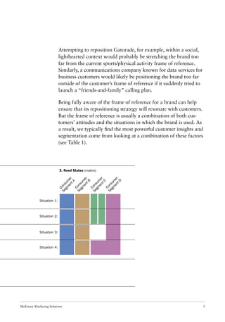 McKinsey Marketing Solutions 5
Attempting to reposition Gatorade, for example, within a social,
lighthearted context would probably be stretching the brand too
far from the current sports/physical activity frame of reference.
Similarly, a communications company known for data services for
business customers would likely be positioning the brand too far
outside of the customer’s frame of reference if it suddenly tried to
launch a “friends-and-family” calling plan.
Being fully aware of the frame of reference for a brand can help
ensure that its repositioning strategy will resonate with customers.
But the frame of reference is usually a combination of both cus-
tomers’ attitudes and the situations in which the brand is used. As
a result, we typically ﬁnd the most powerful customer insights and
segmentation come from looking at a combination of these factors
(see Table 1).
3. Need States (matrix)
Situation 1:
Situation 2:
Situation 3:
Situation 4:
Consum
er
Segm
entA
Consum
er
Segm
entB
Consum
er
Segm
entC
Consum
er
Segm
entD
 