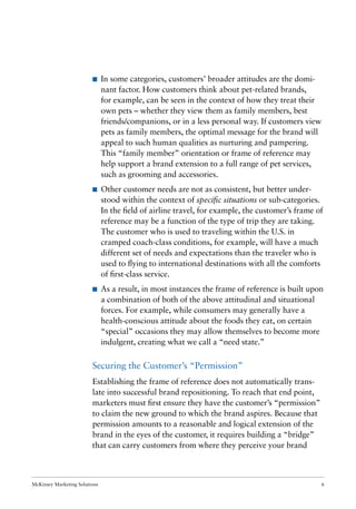 McKinsey Marketing Solutions 6
I In some categories, customers’ broader attitudes are the domi-
nant factor. How customers think about pet-related brands,
for example, can be seen in the context of how they treat their
own pets – whether they view them as family members, best
friends/companions, or in a less personal way. If customers view
pets as family members, the optimal message for the brand will
appeal to such human qualities as nurturing and pampering.
This “family member” orientation or frame of reference may
help support a brand extension to a full range of pet services,
such as grooming and accessories.
I Other customer needs are not as consistent, but better under-
stood within the context of speciﬁc situations or sub-categories.
In the ﬁeld of airline travel, for example, the customer’s frame of
reference may be a function of the type of trip they are taking.
The customer who is used to traveling within the U.S. in
cramped coach-class conditions, for example, will have a much
different set of needs and expectations than the traveler who is
used to ﬂying to international destinations with all the comforts
of ﬁrst-class service.
I As a result, in most instances the frame of reference is built upon
a combination of both of the above attitudinal and situational
forces. For example, while consumers may generally have a
health-conscious attitude about the foods they eat, on certain
“special” occasions they may allow themselves to become more
indulgent, creating what we call a “need state.”
Securing the Customer’s “Permission”
Establishing the frame of reference does not automatically trans-
late into successful brand repositioning. To reach that end point,
marketers must ﬁrst ensure they have the customer’s “permission”
to claim the new ground to which the brand aspires. Because that
permission amounts to a reasonable and logical extension of the
brand in the eyes of the customer, it requires building a “bridge”
that can carry customers from where they perceive your brand
 
