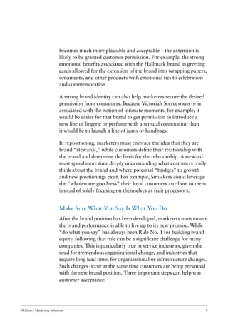 McKinsey Marketing Solutions 8
becomes much more plausible and acceptable – the extension is
likely to be granted customer permission. For example, the strong
emotional beneﬁts associated with the Hallmark brand in greeting
cards allowed for the extension of the brand into wrapping papers,
ornaments, and other products with emotional ties to celebration
and commemoration.
A strong brand identity can also help marketers secure the desired
permission from consumers. Because Victoria’s Secret owns or is
associated with the notion of intimate moments, for example, it
would be easier for that brand to get permission to introduce a
new line of lingerie or perfume with a sensual connotation than
it would be to launch a line of jeans or handbags.
In repositioning, marketers must embrace the idea that they are
brand “stewards,” while customers deﬁne their relationship with
the brand and determine the basis for the relationship. A steward
must spend more time deeply understanding what customers really
think about the brand and where potential “bridges” to growth
and new positionings exist. For example, Smuckers could leverage
the “wholesome goodness” their loyal customers attribute to them
instead of solely focusing on themselves as fruit processors.
Make Sure What You Say Is What You Do
After the brand position has been developed, marketers must ensure
the brand performance is able to live up to its new promise. While
“do what you say” has always been Rule No. 1 for building brand
equity, following that rule can be a signiﬁcant challenge for many
companies. This is particularly true in service industries, given the
need for tremendous organizational change, and industries that
require long lead times for organizational or infrastructure changes.
Such changes occur at the same time customers are being presented
with the new brand position. Three important steps can help win
customer acceptance:
 