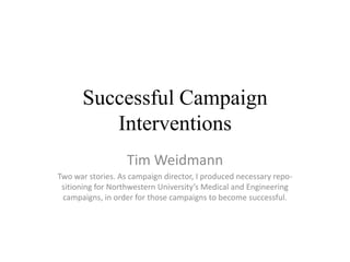 Successful Campaign
         Interventions
                   Tim Weidmann
Two war stories. As campaign director, I produced necessary repo-
 sitioning for Northwestern University’s Medical and Engineering
 campaigns, in order for those campaigns to become successful.
 