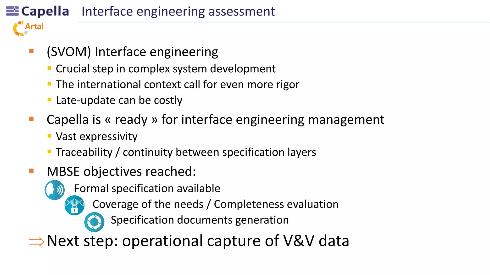 Artal
 (SVOM) Interface engineering
 Crucial step in complex system development
 The international context call for even more rigor
 Late-update can be costly
 Capella is « ready » for interface engineering management
 Vast expressivity
 Traceability / continuity between specification layers
 MBSE objectives reached:
- Formal specification available
- Coverage of the needs / Completeness evaluation
- Specification documents generation
Next step: operational capture of V&V data
Interface engineering assessment
 