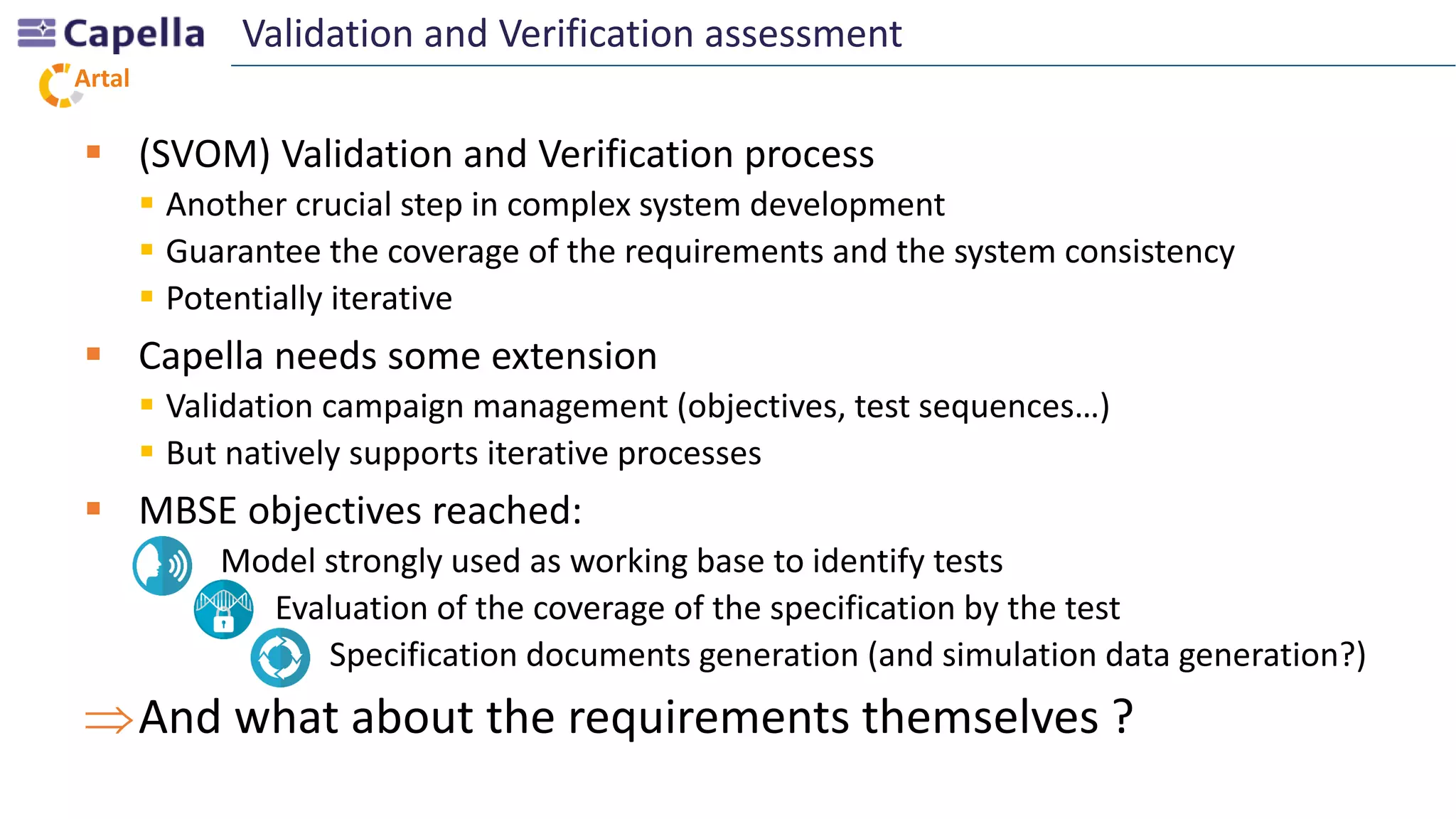 Artal
 (SVOM) Validation and Verification process
 Another crucial step in complex system development
 Guarantee the coverage of the requirements and the system consistency
 Potentially iterative
 Capella needs some extension
 Validation campaign management (objectives, test sequences…)
 But natively supports iterative processes
 MBSE objectives reached:
- Model strongly used as working base to identify tests
- Evaluation of the coverage of the specification by the test
- Specification documents generation (and simulation data generation?)
And what about the requirements themselves ?
Validation and Verification assessment
 