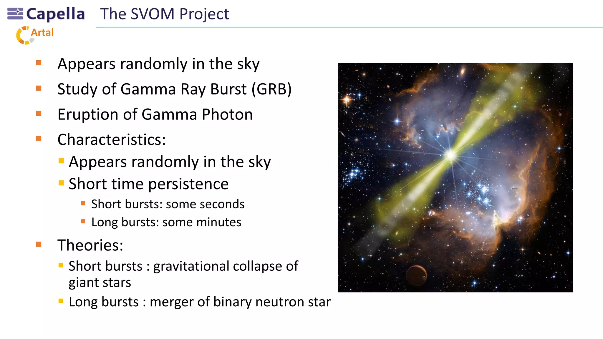 Artal
 Appears randomly in the sky
 Study of Gamma Ray Burst (GRB)
 Eruption of Gamma Photon
 Characteristics:
 Appears randomly in the sky
 Short time persistence
 Short bursts: some seconds
 Long bursts: some minutes
 Theories:
 Short bursts : gravitational collapse of
giant stars
 Long bursts : merger of binary neutron star
The SVOM Project
 