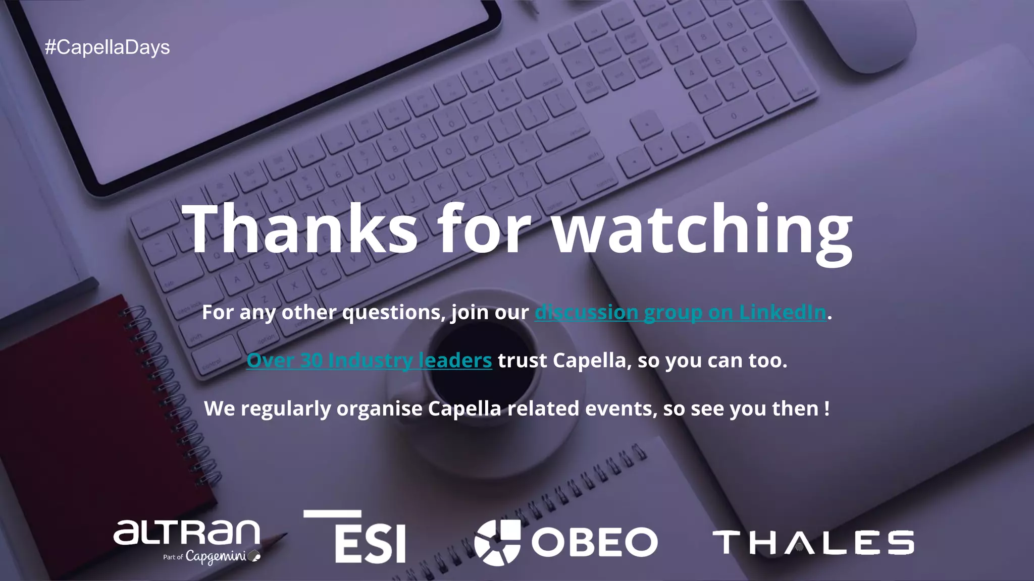 #CapellaDays
Thanks for watching
For any other questions, join our discussion group on LinkedIn.
Over 30 Industry leaders trust Capella, so you can too.
We regularly organise Capella related events, so see you then !
 