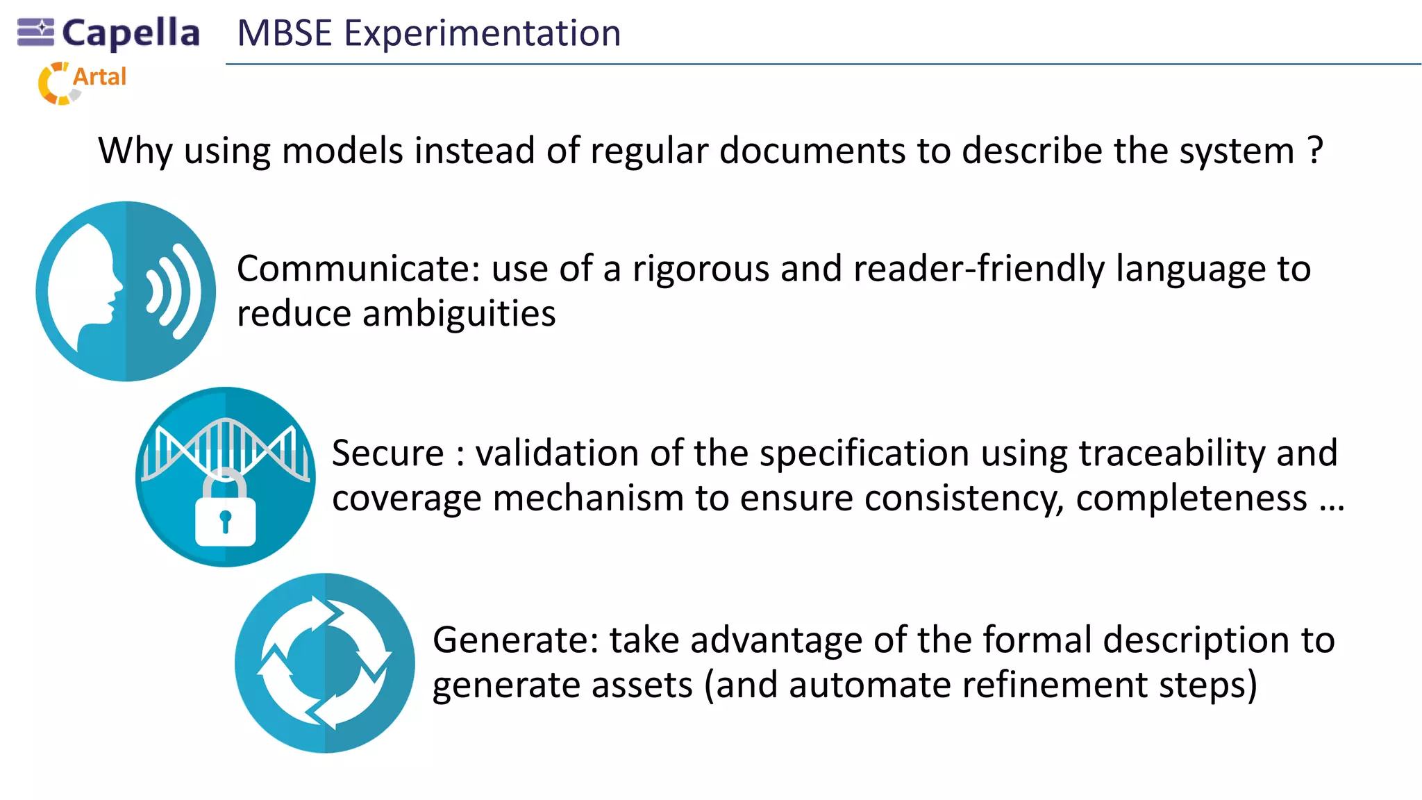 Artal
Why using models instead of regular documents to describe the system ?
MBSE Experimentation
Communicate: use of a rigorous and reader-friendly language to
reduce ambiguities
Secure : validation of the specification using traceability and
coverage mechanism to ensure consistency, completeness …
Generate: take advantage of the formal description to
generate assets (and automate refinement steps)
 