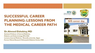 SUCCESSFUL CAREER
PLANNING: LESSONS FROM
THE MEDICAL CAREER PATH
Dr.Ahmed Elshebiny, MD
Assistant Professor of Internal Medicine,
Diabetes and Endocrinology,KFU, KSA
Lecturer, Internal Medicine, Menoufia university , Egypt
Former Clinical Research Fellow,Joslin Diabetes Center, USA
 